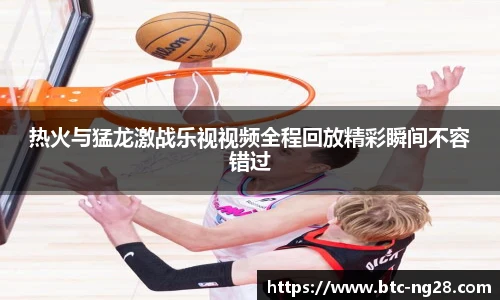 热火与猛龙激战乐视视频全程回放精彩瞬间不容错过