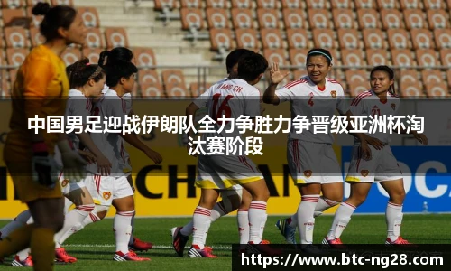 中国男足迎战伊朗队全力争胜力争晋级亚洲杯淘汰赛阶段